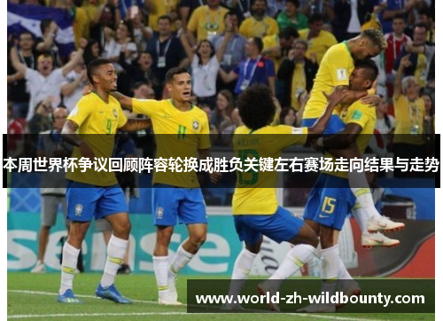 本周世界杯争议回顾阵容轮换成胜负关键左右赛场走向结果与走势