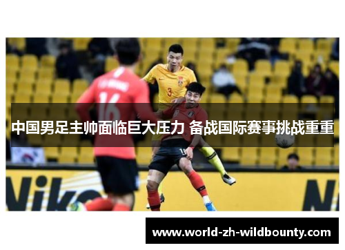 中国男足主帅面临巨大压力 备战国际赛事挑战重重