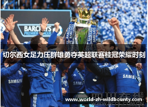 切尔西女足力压群雄勇夺英超联赛桂冠荣耀时刻 切尔西女足力压群雄勇夺英超联赛桂冠荣耀时刻