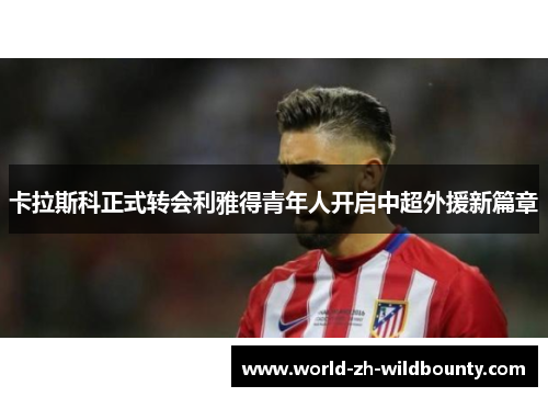 卡拉斯科正式转会利雅得青年人开启中超外援新篇章 卡拉斯科正式转会利雅得青年人开启中超外援新篇章