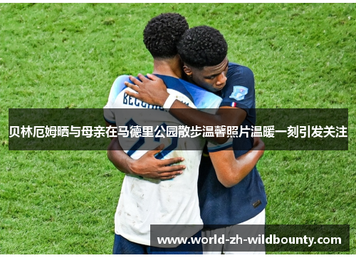 贝林厄姆晒与母亲在马德里公园散步温馨照片温暖一刻引发关注 贝林厄姆晒与母亲在马德里公园散步温馨照片温暖一刻引发关注