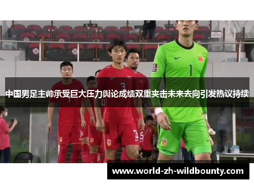 中国男足主帅承受巨大压力舆论成绩双重夹击未来去向引发热议持续 中国男足主帅承受巨大压力舆论成绩双重夹击未来去向引发热议持续