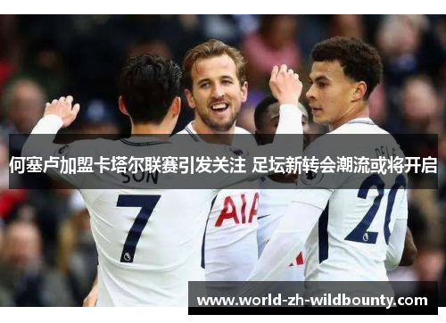 何塞卢加盟卡塔尔联赛引发关注 足坛新转会潮流或将开启