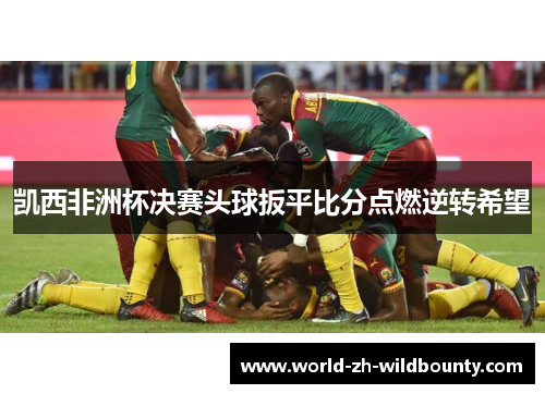 凯西非洲杯决赛头球扳平比分点燃逆转希望