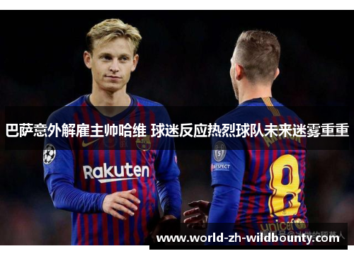 巴萨意外解雇主帅哈维 球迷反应热烈球队未来迷雾重重