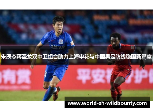 朱辰杰蒋圣龙双中卫组合助力上海申花与中国男足防线稳固新篇章
