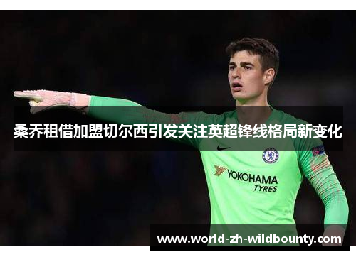 桑乔租借加盟切尔西引发关注英超锋线格局新变化 桑乔租借加盟切尔西引发关注英超锋线格局新变化